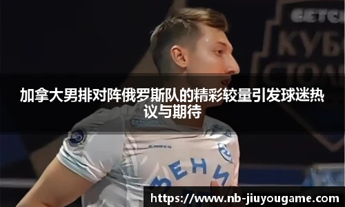 加拿大男排对阵俄罗斯队的精彩较量引发球迷热议与期待