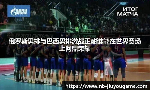 俄罗斯男排与巴西男排激战正酣谁能在世界赛场上问鼎荣耀